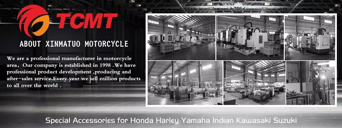 TCMT ABOUT XINMATUO MOTORCYCLE We are a professional manufacturer in motorcycle area, Our company is established in 1998.We have professional product development producing and after-sales service. Every year we sell million products to all over the world Special Accessories for Honda Harley Yamaha Indian Kawasaki Suzuki